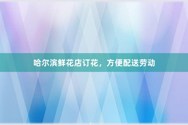 哈尔滨鲜花店订花，方便配送劳动